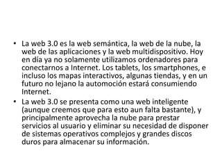 • La web 3.0 es la web semántica, la web de la nube, la
web de las aplicaciones y la web multidispositivo. Hoy
en día ya no solamente utilizamos ordenadores para
conectarnos a Internet. Los tablets, los smartphones, e
incluso los mapas interactivos, algunas tiendas, y en un
futuro no lejano la automoción estará consumiendo
Internet.
• La web 3.0 se presenta como una web inteligente
(aunque creemos que para esto aun falta bastante), y
principalmente aprovecha la nube para prestar
servicios al usuario y eliminar su necesidad de disponer
de sistemas operativos complejos y grandes discos
duros para almacenar su información.
 