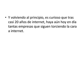 • Y volviendo al principio, es curioso que tras
casi 20 años de internet, haya aún hoy en día
tantas empresas que siguen torciendo la cara
a internet.
 