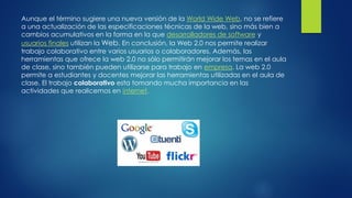 Aunque el término sugiere una nueva versión de la World Wide Web, no se refiere
a una actualización de las especificaciones técnicas de la web, sino más bien a
cambios acumulativos en la forma en la que desarrolladores de software y
usuarios finales utilizan la Web. En conclusión, la Web 2.0 nos permite realizar
trabajo colaborativo entre varios usuarios o colaboradores. Además, las
herramientas que ofrece la web 2.0 no sólo permitirán mejorar los temas en el aula
de clase, sino también pueden utilizarse para trabajo en empresa. La web 2.0
permite a estudiantes y docentes mejorar las herramientas utilizadas en el aula de
clase. El trabajo colaborativo esta tomando mucha importancia en las
actividades que realicemos en internet.
 