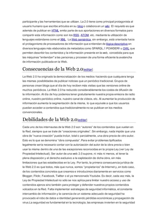 participante y las herramientas que se utilizan. La 2.0 tiene como principal protagonista al
usuario humano que escribe artículos en su blog o colabora en un wiki. El requisito es que
además de publicar en HTML emita parte de sus aportaciones en diversos formatos para
compartir esta información como son los RSS, ATOM, etc. mediante la utilización de
lenguajes estándares como el XML. La Web semántica, sin embargo, está orientada hacia
el protagonismo de procesadores de información que entiendan de lógica descriptiva en
diversos lenguajes más elaborados de metadatos como SPARQL,7 POWDER8 u OWL que
permiten describir los contenidos y la información presente en la web, concebida para que
las máquinas "entiendan" a las personas y procesen de una forma eficiente la avalancha
de información publicada en la Web.
Consecuencias de la Web 2.0[editar]
La Web 2.0 ha originado la democratización de los medios haciendo que cualquiera tenga
las mismas posibilidades de publicar noticias que un periódico tradicional. Grupos de
personas crean blogs que al día de hoy reciben más visitas que las versiones online de
muchos periódicos. La Web 2.0 ha reducido considerablemente los costes de difusión de
la información. Al día de hoy podemos tener gratuitamente nuestra propia emisora de radio
online, nuestro periódico online, nuestro canal de vídeos, etc. Al aumentar la producción de
información aumenta la segmentación de la misma, lo que equivale a que los usuarios
puedan acceder a contenidos que tradicionalmente no se publican en los medios
convencionales.
Debilidades de la Web 2.0[editar]
Cada uno de los internautas de la Web 2.0 son “autores” de los contenidos que vuelan en
la Red, siempre que se trate de “creaciones originales”. Sin embargo, nada impide que una
obra de “nueva creación” pueda incluir, total o parcialmente, una obra previa de otro autor.
Esto es lo que se denomina “obra compuesta”. Para evitar problemas tipificados
legalmente sería necesario contar con la autorización del autor de la obra previa o bien
usar la misma dentro de una de las excepciones reconocidas en la propia Ley (ver Ley de
Propiedad Intelectual). Ser autor de una web 2.0 supone, ni más ni menos, el tener la
plena disposición y el derecho exclusivo a la explotación de dicha obra, sin más
limitaciones que las establecidas en la Ley. Por tanto, la primera consecuencia jurídica de
la Web 2.0 es que todos, más que nunca, somos “propietarios” de Internet y, en todo caso,
de los contenidos concretos que creamos e introducimos diariamente en servicios como
Blogger, Flickr, Facebook, Twitter o el ya mencionado Youtube. Es decir, cada vez más, la
Ley de Propiedad Intelectual no sólo se nos aplica para limitar nuestro acceso y uso de
contenidos ajenos sino también para proteger y defender nuestros propios contenidos
volcados en la Red. Falta implementar estrategias de seguridad informática, el constante
intercambio de información y la carencia de un sistema adecuado de seguridad ha
provocado el robo de datos e identidad generando pérdidas económicas y propagación de
virus.La seguridad es fundamental en la tecnología, las empresas invierten en la seguridad
 