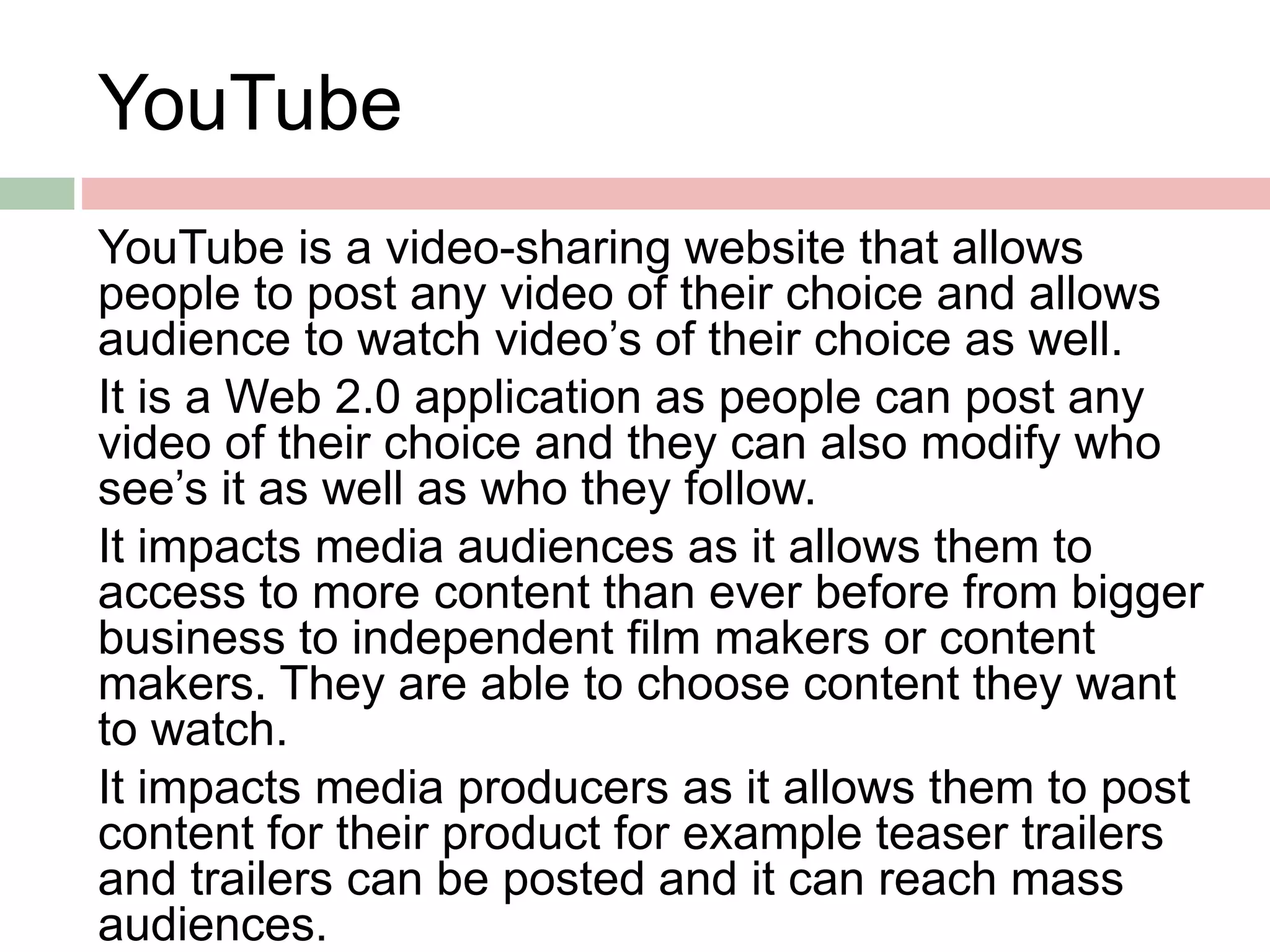 YouTube
YouTube is a video-sharing website that allows
people to post any video of their choice and allows
audience to watch video’s of their choice as well.
It is a Web 2.0 application as people can post any
video of their choice and they can also modify who
see’s it as well as who they follow.
It impacts media audiences as it allows them to
access to more content than ever before from bigger
business to independent film makers or content
makers. They are able to choose content they want
to watch.
It impacts media producers as it allows them to post
content for their product for example teaser trailers
and trailers can be posted and it can reach mass
audiences.
 