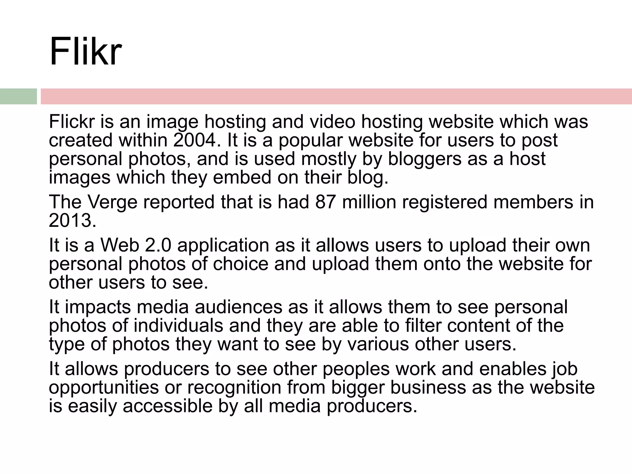 Flikr
Flickr is an image hosting and video hosting website which was
created within 2004. It is a popular website for users to post
personal photos, and is used mostly by bloggers as a host
images which they embed on their blog.
The Verge reported that is had 87 million registered members in
2013.
It is a Web 2.0 application as it allows users to upload their own
personal photos of choice and upload them onto the website for
other users to see.
It impacts media audiences as it allows them to see personal
photos of individuals and they are able to filter content of the
type of photos they want to see by various other users.
It allows producers to see other peoples work and enables job
opportunities or recognition from bigger business as the website
is easily accessible by all media producers.
 