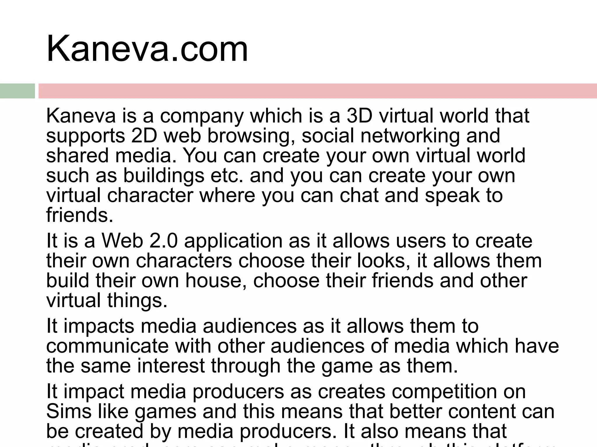 Kaneva.com
Kaneva is a company which is a 3D virtual world that
supports 2D web browsing, social networking and
shared media. You can create your own virtual world
such as buildings etc. and you can create your own
virtual character where you can chat and speak to
friends.
It is a Web 2.0 application as it allows users to create
their own characters choose their looks, it allows them
build their own house, choose their friends and other
virtual things.
It impacts media audiences as it allows them to
communicate with other audiences of media which have
the same interest through the game as them.
It impact media producers as creates competition on
Sims like games and this means that better content can
be created by media producers. It also means that
 
