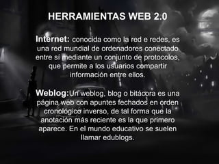 HERRAMIENTAS WEB 2.0
Internet: conocida como la red e redes, es
una red mundial de ordenadores conectado
entre sí mediante un conjunto de protocolos,
que permite a los usuarios compartir
información entre ellos.
Weblog:Un weblog, blog o bitácora es una
página web con apuntes fechados en orden
cronológico inverso, de tal forma que la
anotación más reciente es la que primero
aparece. En el mundo educativo se suelen
llamar edublogs.
 