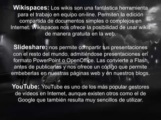 Wikispaces: Los wikis son una fantástica herramienta
para el trabajo en equipo on-line. Permiten la edición
compartida de documentos simples o complejos en
Internet. Wikispaces nos ofrece la posibilidad de usar wikis
de manera gratuita en la web.
Slideshare: nos permite compartir tus presentaciones
con el resto del mundo, admitiéndose presentaciones en
formato PowerPoint o OpenOffice. Las convierte a Flash
antes de publicarlas y nos ofrece un código que permite
embeberlas en nuestras páginas web y en nuestros blogs.
YouTube: YouTube es uno de los más popular gestores
de vídeos en Internet, aunque existen otros como el de
Google que también resulta muy sencillos de utilizar.
 