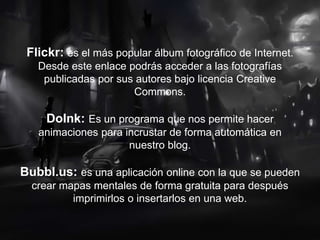 Flickr: es el más popular álbum fotográfico de Internet.
Desde este enlace podrás acceder a las fotografías
publicadas por sus autores bajo licencia Creative
Commons.
DoInk: Es un programa que nos permite hacer
animaciones para incrustar de forma automática en
nuestro blog.
Bubbl.us: es una aplicación online con la que se pueden
crear mapas mentales de forma gratuita para después
imprimirlos o insertarlos en una web.
 