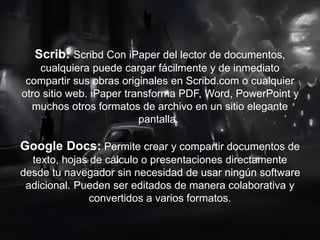 Scrib: Scribd Con iPaper del lector de documentos,
cualquiera puede cargar fácilmente y de inmediato
compartir sus obras originales en Scribd.com o cualquier
otro sitio web. iPaper transforma PDF, Word, PowerPoint y
muchos otros formatos de archivo en un sitio elegante
pantalla.
Google Docs: Permite crear y compartir documentos de
texto, hojas de cálculo o presentaciones directamente
desde tu navegador sin necesidad de usar ningún software
adicional. Pueden ser editados de manera colaborativa y
convertidos a varios formatos.
 