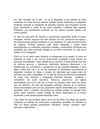 red. Otro concepto de la web 2.0 es el etiquetado social además de crear
contenidos de forma fácil los usuarios también pueden clasificarlo en categorías
temáticas mediante la asignación de etiquetas cortadas este etiquetado permite
pasar información a través de las misas etiquetas o palabras clave ejemplo:
WikipediA: una enciclopedia construida por los propios usuarios abierta y de
acceso gratuito.
La web 2.0 está llena de servicios y aplicaciones disponibles desde el propio
navegador. Muchos negocios han sido creados con una perspectiva de negocio,
han proporcionado grandes beneficios a sus creadores, sin costo económico para
los usuarios. También podemos subir desde fotografías y videos hasta
presentaciones en multimedia, escritorios virtuales y herramientas ofimáticas que
posibilitan que varias personas trabajen en el mismo documento sin salir de la
ventana de su navegador.
Como se ve en todos estos servicios el protagonista es el usuario, la suma de
esfuerzos da lugar a una red de conocimiento compartido (mayor número de
personas compartiendo, mayor utilidad de los servicios). El blog permite todo tipo
de archivos servicios y referencias multimedia, transmite información y se
retroalimenta con comentarios y aportaciones de los visitantes enlazando a otros
blogs y sitios web que a su vez han generado un ecosistema que llamamos la
blogosfera (conjunto de blogs o conjunto de relaciones que surgen entre las
personas que están conectadas). En la web de del.icio.us tenemos la posibilidad
de enviar sitios favoritos y catalogarlos mediante etiquetas temáticas y
compartirlos con quien queramos. Del.icio.us proporciona una página
personalizada que no es más que un banco de recursos online sobre los temas
que nos interesan. Sin salir del navegador podemos disponer de un escritorio
virtual personalizado como el que proporciona eyeOS desarrollado por 3 jóvenes
españoles crear y compartir documentos es también posible con Google Docs
donde varias personas pueden trabajar de forma colaborativa en el mismo
documento y este siempre estará disponible online.
Y por último los dos formatos nativos de la red; los Wikis y los Blogs que pueden
convertirse en vehículo de construcción cooperativas forestales. En definitiva la
Web 2.0 ofrece grandes posibilidades educativas, conocer, compartir, crear,
participar y relacionarse.
 