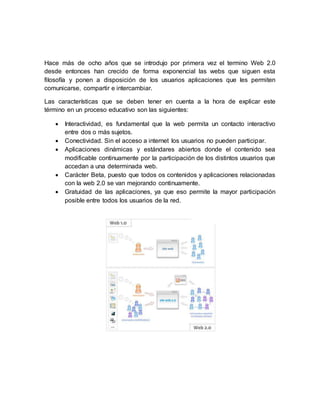 Hace más de ocho años que se introdujo por primera vez el termino Web 2.0
desde entonces han crecido de forma exponencial las webs que siguen esta
filosofía y ponen a disposición de los usuarios aplicaciones que les permiten
comunicarse, compartir e intercambiar.
Las características que se deben tener en cuenta a la hora de explicar este
término en un proceso educativo son las siguientes:
 Interactividad, es fundamental que la web permita un contacto interactivo
entre dos o más sujetos.
 Conectividad. Sin el acceso a internet los usuarios no pueden participar.
 Aplicaciones dinámicas y estándares abiertos donde el contenido sea
modificable continuamente por la participación de los distintos usuarios que
accedan a una determinada web.
 Carácter Beta, puesto que todos os contenidos y aplicaciones relacionadas
con la web 2.0 se van mejorando continuamente.
 Gratuidad de las aplicaciones, ya que eso permite la mayor participación
posible entre todos los usuarios de la red.
 