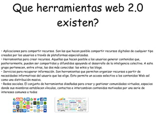 Que herramientas web 2.0
existen?
• Aplicaciones para compartir recursos. Son las que hacen posible compartir recursos digitales de cualquier tipo
creados por los usuarios a través de plataformas especializadas.
• Herramientas para crear recursos. Aquellas que hacen posible a los usuarios generar contenidos que,
posteriormente, pueden ser compartidos y difundidos apoyando el desarrollo de la inteligencia colectiva. A este
grupo pertenecen, entre otras, las dos más conocidas: las wikis y los blogs.
• Servicios para recuperar información. Son herramientas que permiten organizar recursos a partir de
necesidades informativas del usuario que las elige. Esto permite un acceso selectivo a los contenidos Web así
como una distribución masiva.
• Redes sociales. El conjunto de herramientas diseñadas para crear y gestionar comunidades virtuales, espacios
donde sus miembros establecen vínculos, contactos e intercambian contenidos motivados por una serie de
intereses comunes a todos
 