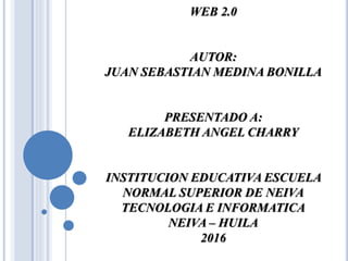 WEB 2.0
AUTOR:
JUAN SEBASTIAN MEDINA BONILLA
PRESENTADO A:
ELIZABETH ANGEL CHARRY
INSTITUCION EDUCATIVA ESCUELA
NORMAL SUPERIOR DE NEIVA
TECNOLOGIA E INFORMATICA
NEIVA – HUILA
2016
 