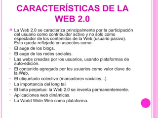 CARACTERÍSTICAS DE LA
WEB 2.0
 La Web 2.0 se caracteriza principalmente por la participación
del usuario como contribuidor activo y no solo como
espectador de los contenidos de la Web (usuario pasivo).
Esto queda reflejado en aspectos como:
• El auge de los blogs.
• El auge de las redes sociales.
• Las webs creadas por los usuarios, usando plataformas de
auto-edición.
• El contenido agregado por los usuarios como valor clave de
la Web.
• El etiquetado colectivo (marcadores sociales...).
• La importancia del long tail
• El beta perpetuo: la Web 2.0 se inventa permanentemente.
• Aplicaciones web dinámicas.
• La World Wide Web como plataforma.
 