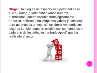 • Blogs: Un blog es un espacio web personal en el
que su autor (puede haber varios autores
autorizados) puede escribir cronológicamente
artículos, noticias.(con imágenes vídeos y enlaces),
pero además es un espacio colaborativo donde los
lectores también pueden escribir sus comentarios a
cada uno de los artículos (entradas/post) que ha
realizado el autor.
 
