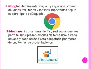  Google: Herramienta muy útil ya que nos provee
de varios resultados y los mas importantes según
nuestro tipo de búsqueda.
 Slideshare: Es una herramienta y red social que nos
permite subir presentaciones de tema libre a cada
usuario y cada usuario esta conectado por medio
de sus temas de presentaciones. 
 