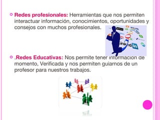  Redes profesionales: Herramientas que nos permiten
interactuar información, conocimientos, oportunidades y
consejos con muchos profesionales.
 .Redes Educativas: Nos permite tener información de
momento, Verificada y nos permiten guiarnos de un
profesor para nuestros trabajos.
 