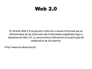 Web 2.0
El término Web 2.0 surgió para referirse a nuevos sitios web que se
diferenciaban de los sitios web más tradicionales englobados bajo la
denominación Web 1.0. La característica diferencial es la participación
colaborativa de los usuarios.
http://www.ite.educacion.es/
 