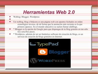 Herramientas Web 2.0
 Weblog: Blogger, Wordpress

 Un weblog, blog o bitácora es una página web con apuntes fechados en orden
cronológico inverso, de tal forma que la anotación más reciente es la que
primero aparece. En el mundo educativo se suelen llamar edublogs.
 * Blogger es la opción de Google para que dispongas de tu blog gratuito en tan sólo
tres sencillos pasos.
 * Wordpress, además de ser un fantástico software de creación de blogs, es un
servicio de creación de blogs gratuitos en Internet.
 