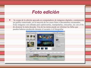 Foto edición
 Se ocupa de la edición apoyada en computadores de imágenes digitales, comúnmente
un gráfico rasterizado, en la mayoría de los casos fotos o documentos escaneados.
Estas imágenes son editadas para optimizarlas, manipularlas, retocarlas, etc con el fin
de alcanzar la meta deseada. Una de las metas puede ser eliminar las fallas que
pueden haberse producido durante el escanéo o al fotografiar
 