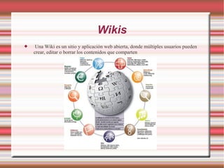 Wikis
 Una Wiki es un sitio y aplicación web abierta, donde múltiples usuarios pueden
crear, editar o borrar los contenidos que comparten
 