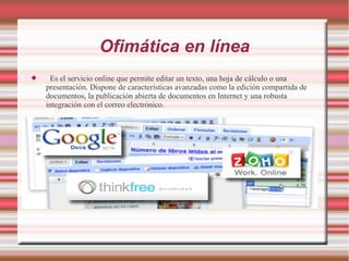 Ofimática en línea
 Es el servicio online que permite editar un texto, una hoja de cálculo o una
presentación. Dispone de características avanzadas como la edición compartida de
documentos, la publicación abierta de documentos en Internet y una robusta
integración con el correo electrónico.
 