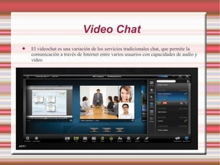 Video Chat
 El videochat es una variación de los servicios tradicionales chat, que permite la
comunicación a través de Internet entre varios usuarios con capacidades de audio y
video
 