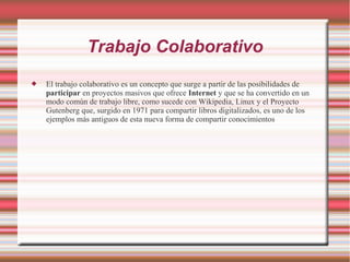 Trabajo Colaborativo
 El trabajo colaborativo es un concepto que surge a partir de las posibilidades de
participar en proyectos masivos que ofrece Internet y que se ha convertido en un
modo común de trabajo libre, como sucede con Wikipedia, Linux y el Proyecto
Gutenberg que, surgido en 1971 para compartir libros digitalizados, es uno de los
ejemplos más antiguos de esta nueva forma de compartir conocimientos
 