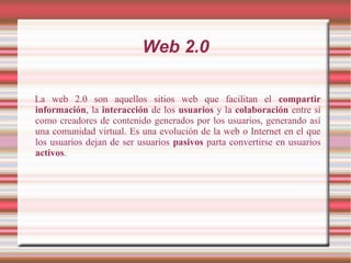 Web 2.0
La web 2.0 son aquellos sitios web que facilitan el compartir
información, la interacción de los usuarios y la colaboración entre sí
como creadores de contenido generados por los usuarios, generando así
una comunidad virtual. Es una evolución de la web o Internet en el que
los usuarios dejan de ser usuarios pasivos parta convertirse en usuarios
activos.
 