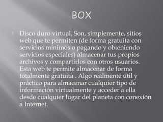  Disco duro virtual. Son, simplemente, sitios
web que te permiten (de forma gratuita con
servicios mínimos o pagando y obteniendo
servicios especiales) almacenar tus propios
archivos y compartirlos con otros usuarios.
Esta web te permite almacenar de forma
totalmente gratuita . Algo realmente útil y
práctico para almacenar cualquier tipo de
información virtualmente y acceder a ella
desde cualquier lugar del planeta con conexión
a Internet.
 