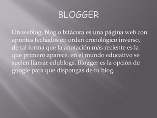 Un weblog, blog o bitácora es una página web con
apuntes fechados en orden cronológico inverso,
de tal forma que la anotación más reciente es la
que primero aparece. en el mundo educativo se
suelen llamar edublogs. Blogger es la opción de
google para que dispongas de tu blog.
 