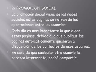  2- PROMOCION SOCIAL
 La promoción social viene de las redes
sociales estas paginas se nutren de las
aportaciones entre los usuarios.
 Cada día es mas importante lo que digan
estas paginas, debido a lo que publique las
paginas automáticamente quedaran a
disposición de los contactos de esos usuarios.
 En caso de que cualquier otro usuario le
parezca interesante, podrá compartir.
 