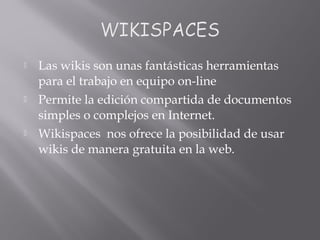  Las wikis son unas fantásticas herramientas
para el trabajo en equipo on-line
 Permite la edición compartida de documentos
simples o complejos en Internet.
 Wikispaces nos ofrece la posibilidad de usar
wikis de manera gratuita en la web.
 