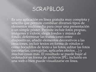  Es una aplicación en línea gratuita muy completa y
sencilla que permite combinar diversos tipos de
elementos multimedia para crear una presentación
o un simple póster. Permite incluir fotos propias,
imágenes y videos, elegir fondos y música de
fondo, determinar las transiciones entre
diapositivas, añadir elementos decorativos a las
creaciones, incluir textos en forma de rótulos o
como bocadillos de texto a las fotos, editar las fotos
(recortarlas, corregirlas, aplicarles efectos…) y
muchas cosas más. El resultado se puede bajar al
ordenador en forma de archivos JPG, incluirlo en
una web o bien puede visualizarse en línea.
 