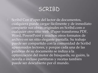  Scribd Con iPaper del lector de documentos,
cualquiera puede cargar fácilmente y de inmediato
compartir sus obras originales en Scribd.com o
cualquier otro sitio web. iPaper transforma PDF,
Word, PowerPoint y muchos otros formatos de
archivo en un sitio elegante pantalla. Su trabajo
puede ser compartido con la comunidad de Scribd
apasionados lectores, y porque cada una de las
palabras de su documento se indiza a la
optimización del motor de búsqueda, su guión, la
novela o incluso partituras y recetas también
puede ser descubierto por el mundo.
 