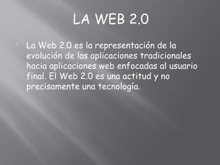  La Web 2.0 es la representación de la
evolución de las aplicaciones tradicionales
hacia aplicaciones web enfocadas al usuario
final. El Web 2.0 es una actitud y no
precisamente una tecnología.
LA WEB 2.0
 