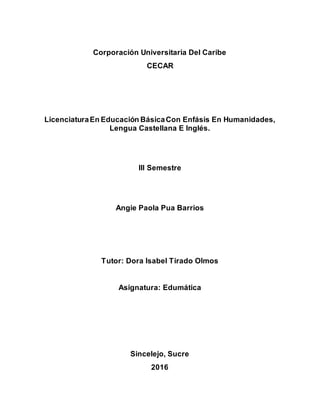 Corporación Universitaria Del Caribe
CECAR
LicenciaturaEn Educación BásicaCon Enfásis En Humanidades,
Lengua Castellana E Inglés.
III Semestre
Angie Paola Pua Barrios
Tutor: Dora Isabel Tirado Olmos
Asignatura: Edumática
Sincelejo, Sucre
2016
 