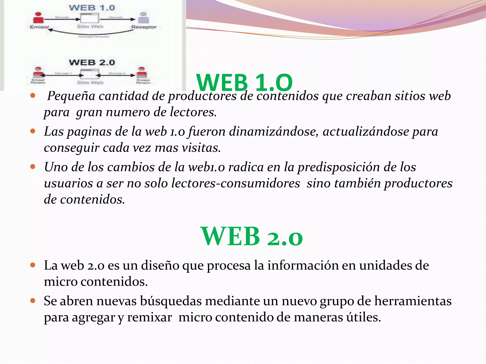 WEB 1.O Pequeña cantidad de productores de contenidos que creaban sitios web
para gran numero de lectores.
 Las paginas de la web 1.0 fueron dinamizándose, actualizándose para
conseguir cada vez mas visitas.
 Uno de los cambios de la web1.0 radica en la predisposición de los
usuarios a ser no solo lectores-consumidores sino también productores
de contenidos.
WEB 2.0
 La web 2.0 es un diseño que procesa la información en unidades de
micro contenidos.
 Se abren nuevas búsquedas mediante un nuevo grupo de herramientas
para agregar y remixar micro contenido de maneras útiles.
 