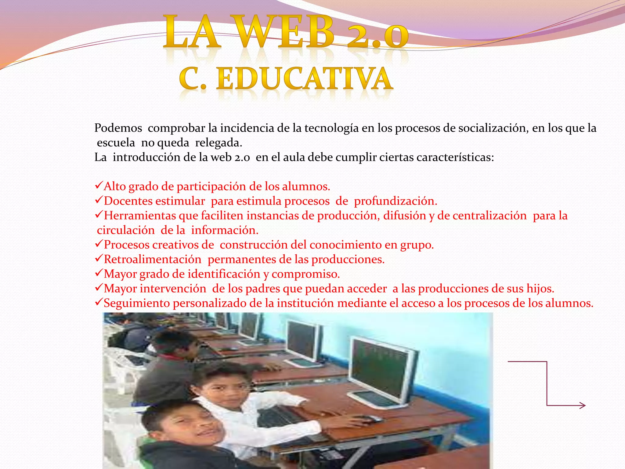 Podemos comprobar la incidencia de la tecnología en los procesos de socialización, en los que la
escuela no queda relegada.
La introducción de la web 2.0 en el aula debe cumplir ciertas características:
Alto grado de participación de los alumnos.
Docentes estimular para estimula procesos de profundización.
Herramientas que faciliten instancias de producción, difusión y de centralización para la
circulación de la información.
Procesos creativos de construcción del conocimiento en grupo.
Retroalimentación permanentes de las producciones.
Mayor grado de identificación y compromiso.
Mayor intervención de los padres que puedan acceder a las producciones de sus hijos.
Seguimiento personalizado de la institución mediante el acceso a los procesos de los alumnos.
 