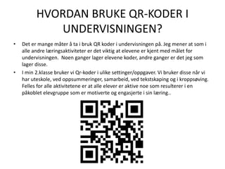 HVORDAN BRUKE QR-KODER I
UNDERVISNINGEN?
• Det er mange måter å ta i bruk QR koder i undervisningen på. Jeg mener at som i
alle andre læringsaktiviteter er det viktig at elevene er kjent med målet for
undervisningen. Noen ganger lager elevene koder, andre ganger er det jeg som
lager disse.
• I min 2.klasse bruker vi Qr-koder i ulike settinger/oppgaver. Vi bruker disse når vi
har uteskole, ved oppsummeringer, samarbeid, ved tekstskaping og i kroppsøving.
Felles for alle aktivitetene er at alle elever er aktive noe som resulterer i en
påkoblet elevgruppe som er motiverte og engasjerte i sin læring..
 