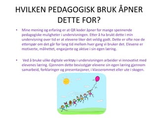 HVILKEN PEDAGOGISK BRUK ÅPNER
DETTE FOR?
• Mine mening og erfaring er at QR koder åpner for mange spennende
pedagogiske muligheter i undervisningen. Etter å ha brukt dette i min
undervisning over tid er at elevene liker det veldig godt. Dette er ofte noe de
etterspør om det går for lang tid mellom hver gang vi bruker det. Elevene er
motiverte, målrettet, engasjerte og aktive i sin egen læring.
• Ved å bruke ulike digitale verktøy i undervisningen arbeider vi innovativt med
elevenes læring. Gjennom dette bevisstgjør elevene sin egen læring gjennom
samarbeid, forklaringer og presentasjoner, i klasserommet eller ute i skogen.
 