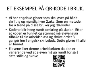 ET EKSEMPEL PÅ QR-KODE I BRUK.
• Vi har engelske gloser som skal øves på både
skriftlig og muntlig hver 2.uke. Som en metode
for å trene på disse bruker jeg QR-koder.
• Kodene blir heng rundt omkring på skolen. Etter
at koden er funnet og scannet må elevene gå
tilbake til sin arbeidsplass og skrive ordet 3
ganger inn i engelsk skrivebok. Dette gjøres til alle
er funnet.
• Elevene liker denne arbeidsøkten da den er
varierende ved at eleven må gå rundt for så å
sitte stille og skrive.
 