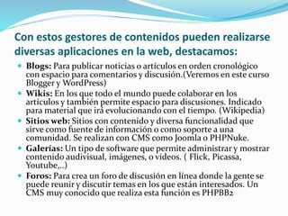 Con estos gestores de contenidos pueden realizarse
diversas aplicaciones en la web, destacamos:
 Blogs: Para publicar noticias o artículos en orden cronológico
con espacio para comentarios y discusión.(Veremos en este curso
Blogger y WordPress)
 Wikis: En los que todo el mundo puede colaborar en los
artículos y también permite espacio para discusiones. Indicado
para material que irá evolucionando con el tiempo. (Wikipedia)
 Sitios web: Sitios con contenido y diversa funcionalidad que
sirve como fuente de información o como soporte a una
comunidad. Se realizan con CMS como Joomla o PHPNuke.
 Galerías: Un tipo de software que permite administrar y mostrar
contenido audivisual, imágenes, o vídeos. ( Flick, Picassa,
Youtube,..)
 Foros: Para crea un foro de discusión en línea donde la gente se
puede reunir y discutir temas en los que están interesados. Un
CMS muy conocido que realiza esta función es PHPBB2
 