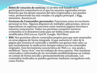  Sitios de votación de noticias: es un sitio web basado en la
participación comunitaria en el que los usuarios registrados envían
historias que los demás usuarios del sitio (registrados o no) pueden
votar, promoviendo las más votadas a la página principal. ( digg,
meneame, docencia.es)
 Gestores de Contenidos personales: Funcionan como un escritorio
personal on line. Algunos disponen de múltiples aplicaciones, otros se
especializan en aspectos concretos como nuestras páginas favoritas o
nuestros comentarios. Todos nos permiten compartir nuestros
contenidos si lo deseamos tanto para ser leídos como para ser
modificados.(Del.icio.us, EyeOS, Google, NetVibes)
 RSS: Nos permiten ofrecer contenidos propios para que sean mostrados
en otras páginas de forma integrada, lo que aumenta el valor de la
página que muestra el contenido y también nos genera más valor, ya
que normalmente la sindicación siempre enlaza con los contenidos
originales. Esta herramienta característica de Web 2.0. nos ayuda a
establecer “lazos vivos” con los trabajos de otros autores. Nos mantiene
conectados e informados de las novedades posibilitándonos un trabajo
en común de forma sencilla y permanentemente actualizada. Los
contenidos sindicados se pueden gestionar mediante navegadores web,
como Firefox.
 