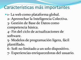  1- La web como plataforma global.
2- Aprovechar la Inteligencia Colectiva.
3- Gestión de Base de Datos como
competencia básica.
4- Fin del ciclo de actualizaciones de
software.
5- Modelos de programación ligera, fácil
plantillado.
6- Soft no limitado a un solo dispositivo.
7- Experiencias enriquecedoras del usuario.
Características más importantes
 