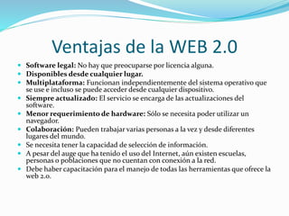 Ventajas de la WEB 2.0
 Software legal: No hay que preocuparse por licencia alguna.
 Disponibles desde cualquier lugar.
 Multiplataforma: Funcionan independientemente del sistema operativo que
se use e incluso se puede acceder desde cualquier dispositivo.
 Siempre actualizado: El servicio se encarga de las actualizaciones del
software.
 Menor requerimiento de hardware: Sólo se necesita poder utilizar un
navegador.
 Colaboración: Pueden trabajar varias personas a la vez y desde diferentes
lugares del mundo.
 Se necesita tener la capacidad de selección de información.
 A pesar del auge que ha tenido el uso del Internet, aún existen escuelas,
personas o poblaciones que no cuentan con conexión a la red.
 Debe haber capacitación para el manejo de todas las herramientas que ofrece la
web 2.0.
 