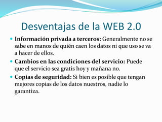 Desventajas de la WEB 2.0
 Información privada a terceros: Generalmente no se
sabe en manos de quién caen los datos ni que uso se va
a hacer de ellos.
 Cambios en las condiciones del servicio: Puede
que el servicio sea gratis hoy y mañana no.
 Copias de seguridad: Si bien es posible que tengan
mejores copias de los datos nuestros, nadie lo
garantiza.
 