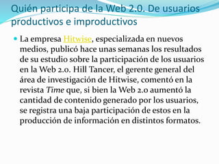  La empresa Hitwise, especializada en nuevos
medios, publicó hace unas semanas los resultados
de su estudio sobre la participación de los usuarios
en la Web 2.0. Hill Tancer, el gerente general del
área de investigación de Hitwise, comentó en la
revista Time que, si bien la Web 2.0 aumentó la
cantidad de contenido generado por los usuarios,
se registra una baja participación de estos en la
producción de información en distintos formatos.
Quién participa de la Web 2.0. De usuarios
productivos e improductivos
 