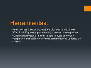 Herramientas:
 Herramientas 2.0 son aquellas surgidas de la web 2.0 o
“Web Social” que nos permiten dejar de ser un receptor de
comunicación y pasar a tener la oportunidad de crear y
compartir información y opiniones con los demás usuarios de
internet.
 