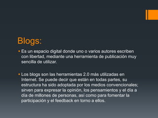 Blogs:
 Es un espacio digital donde uno o varios autores escriben
con libertad, mediante una herramienta de publicación muy
sencilla de utilizar.
 Los blogs son las herramientas 2.0 más utilizadas en
Internet. Se puede decir que están en todas partes, su
estructura ha sido adoptada por los medios convencionales;
sirven para expresar la opinión, los pensamientos y el día a
día de millones de personas, así como para fomentar la
participación y el feedback en torno a ellos.
 