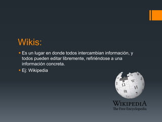 Wikis:
 Es un lugar en donde todos intercambian información, y
todos pueden editar libremente, refiriéndose a una
información concreta.
 Ej: Wikipedia
 