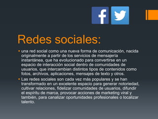 Redes sociales:
 una red social como una nueva forma de comunicación, nacida
originalmente a partir de los servicios de mensajería
instantánea, que ha evolucionado para convertirse en un
espacio de interacción social dentro de comunidades de
usuarios, que intercambian distintos tipos de contenidos como
fotos, archivos, aplicaciones, mensajes de texto y otros.
 Las redes sociales son cada vez más populares y se han
transformado en un excelente espacio para generar notoriedad,
cultivar relaciones, fidelizar comunidades de usuarios, difundir
el espíritu de marca, provocar acciones de marketing viral y
también, para canalizar oportunidades profesionales o localizar
talento.
 